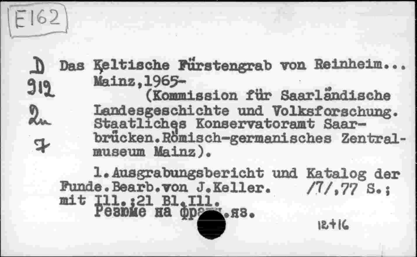 ﻿J) Das
З її
JL
Baltische Furstengrab von Reinheim... Mainz,1965-
(Kommission für Saarlandische Landesgeschichte und Volksforschung. Staatliches Konservatoramt Saarbrücken. Römisch-germanisches Zentralmuseum Mainz).
/7/,77 S.î
1.Aasgrabungsbericht und Katalog der Funde.Bearb.von J.Keller mit Ill.s21 B1<I11.
Ib+IC